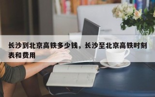 长沙到北京高铁多少钱，长沙至北京高铁时刻表和费用