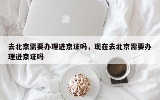 去北京需要办理进京证吗，现在去北京需要办理进京证吗