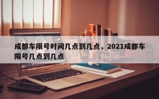 成都车限号时间几点到几点，2021成都车限号几点到几点