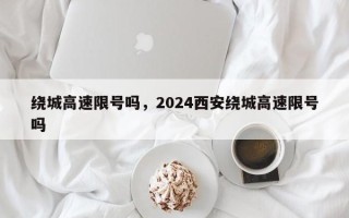 绕城高速限号吗，2024西安绕城高速限号吗