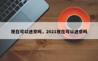 现在可以进京吗，2021现在可以进京吗