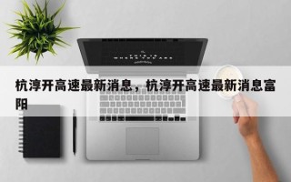 杭淳开高速最新消息，杭淳开高速最新消息富阳