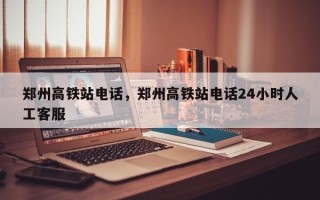 郑州高铁站电话，郑州高铁站电话24小时人工客服