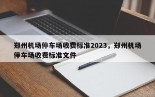 郑州机场停车场收费标准2023，郑州机场停车场收费标准文件