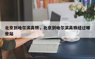 北京到哈尔滨高铁，北京到哈尔滨高铁经过哪些站