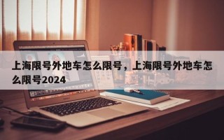 上海限号外地车怎么限号，上海限号外地车怎么限号2024