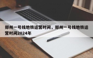 郑州一号线地铁运营时间，郑州一号线地铁运营时间2024年