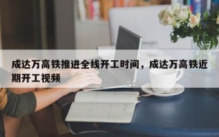 成达万高铁推进全线开工时间，成达万高铁近期开工视频