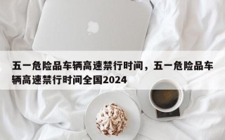 五一危险品车辆高速禁行时间，五一危险品车辆高速禁行时间全国2024