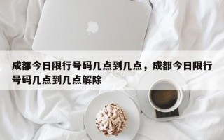 成都今日限行号码几点到几点，成都今日限行号码几点到几点解除