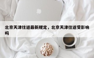 北京天津往返最新规定，北京天津往返受影响吗