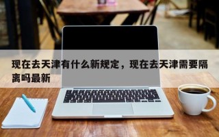 现在去天津有什么新规定，现在去天津需要隔离吗最新