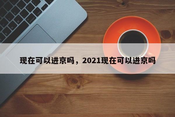 现在可以进京吗，2021现在可以进京吗-第1张图片-51cml百科资讯