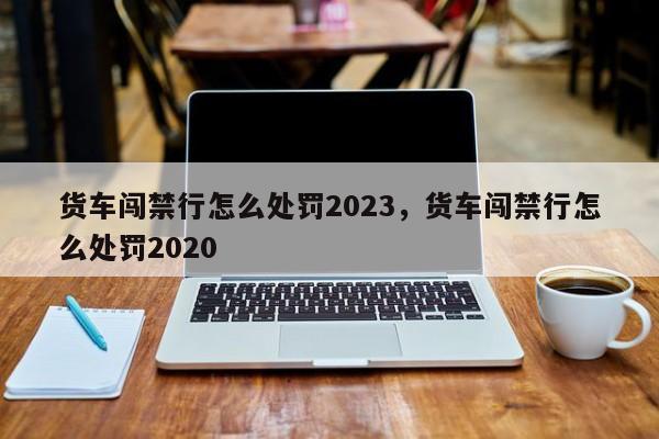 货车闯禁行怎么处罚2023，货车闯禁行怎么处罚2020-第1张图片-51cml百科资讯